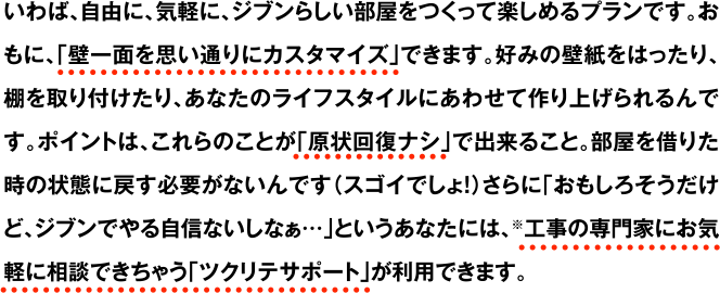 いわば、自由に、気軽に、ジブンらしい部屋をつくって楽しめるプランです。おもに、「壁一面を思い通りにカスタマイズ」できます。好みの壁紙をはったり、棚を取り付けたり、あなたのライフスタイルにあわせて作り上げられるんです。ポイントは、これらのことが「原状回復ナシ」で出来ること。部屋を借りた時の状態に戻す必要がないんです（スゴイでしょ！）さらに「おもしろそうだけど、ジブンでやる自信ないしなぁ…」というあなたには、※工事の専門家にお気軽に相談できちゃう「ツクリテサポート」が利用できます。