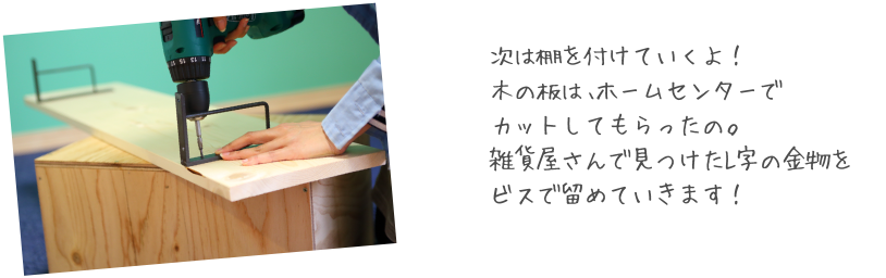 次は棚を付けていくよ！木の板は、ホームセンターでカットしてもらったの。雑貨屋さんで見つけたL字の金物をビスで留めていきます！